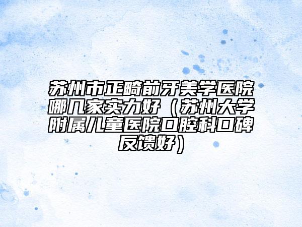 苏州市正畸前牙美学医院哪几家实力好（苏州大学附属儿童医院口腔科口碑反馈好）
