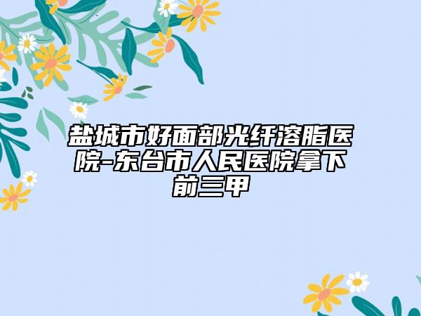 盐城市好面部光纤溶脂医院-东台市人民医院拿下前三甲
