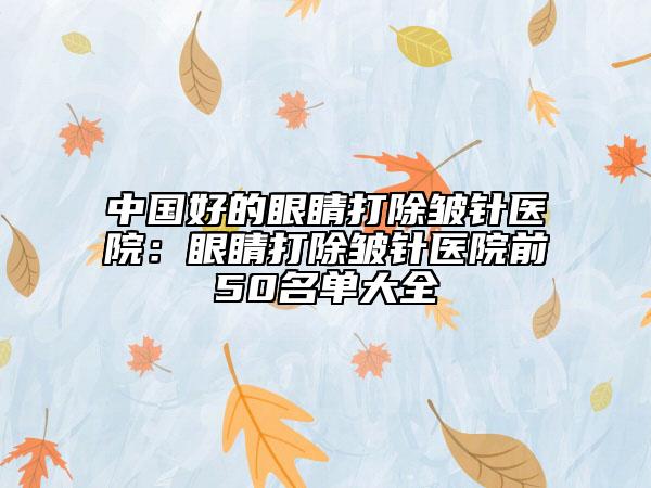 中国好的眼睛打除皱针医院：眼睛打除皱针医院前50名单大全