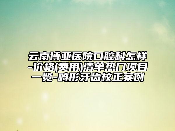 云南博亚医院口腔科怎样-价格(费用)清单热门项目一览-畸形牙齿校正案例