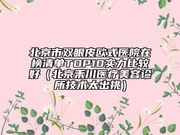 北京市双眼皮欧式医院在榜清单TOP10实力比较好（北京禾川医疗美容诊所技术太出挑）