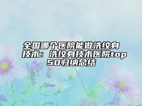 全国哪个医院能做洗纹身技术：洗纹身技术医院top50归纳总结