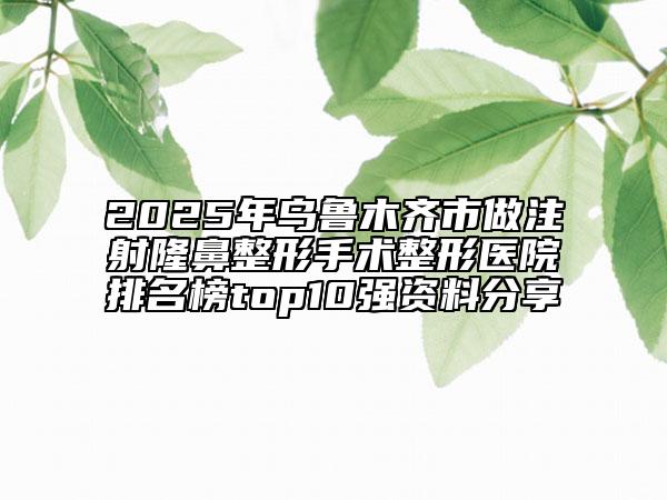 2025年乌鲁木齐市做注射隆鼻整形手术整形医院排名榜top10强资料分享