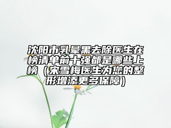 沈阳市乳晕黑去除医生在榜清单前十强都是哪些上榜（宋雪梅医生为您的整形增添更多保障）
