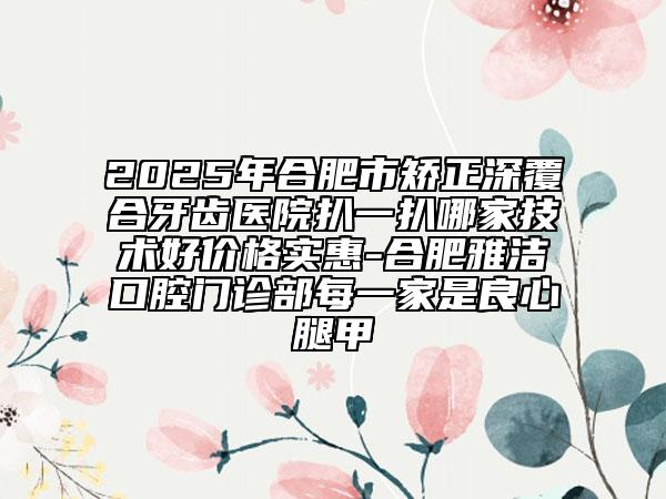 2025年合肥市矫正深覆合牙齿医院扒一扒哪家技术好价格实惠-合肥雅洁口腔门诊部每一家是良心腿甲