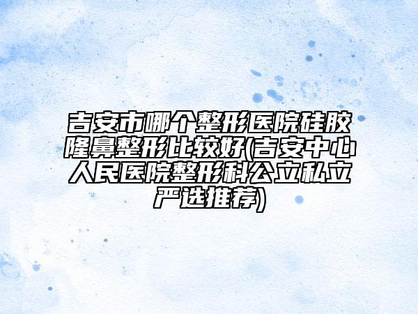 吉安市哪个整形医院硅胶隆鼻整形比较好(吉安中心人民医院整形科公立私立严选推荐)