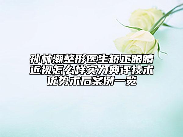 孙林潮整形医生矫正眼睛近视怎么样实力典评技术优势术后案例一览