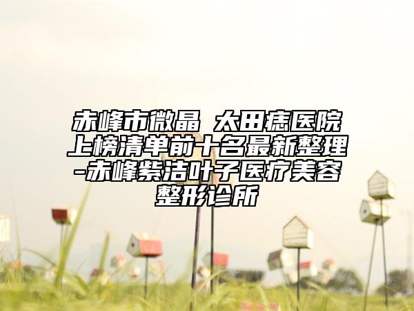 赤峰市微晶袪太田痣医院上榜清单前十名最新整理-赤峰紫洁叶子医疗美容整形诊所
