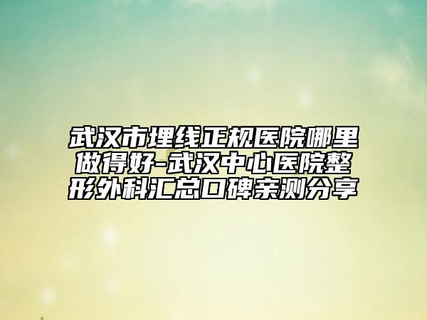 武汉市埋线正规医院哪里做得好-武汉中心医院整形外科汇总口碑亲测分享