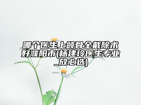 哪个医生上颌骨全截除术好濮阳市(杨建玲医生专业_放心选)