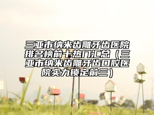 三亚市纳米齿雕牙齿医院排名榜前十热门汇总（三亚市纳米齿雕牙齿口腔医院实力锁定前三）