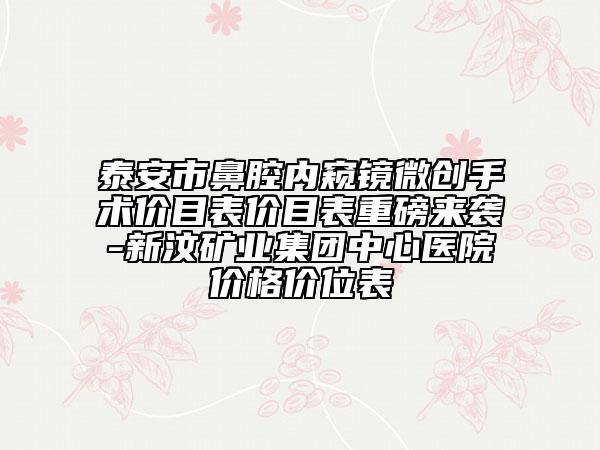 泰安市鼻腔内窥镜微创手术价目表价目表重磅来袭-新汶矿业集团中心医院价格价位表