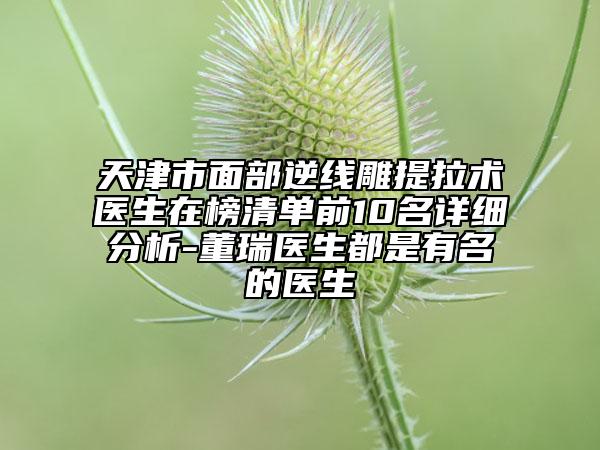 天津市面部逆线雕提拉术医生在榜清单前10名详细分析-董瑞医生都是有名的医生
