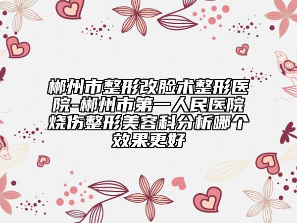 郴州市整形改脸术整形医院-郴州市第一人民医院烧伤整形美容科分析哪个效果更好
