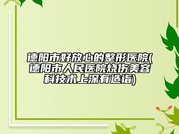德阳市好放心的整形医院(德阳市人民医院烧伤美容科技术上深有造诣)