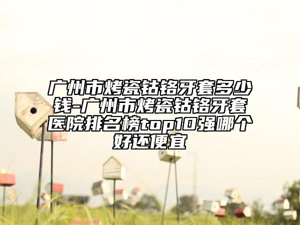广州市烤瓷钴铬牙套多少钱-广州市烤瓷钴铬牙套医院排名榜top10强哪个好还便宜