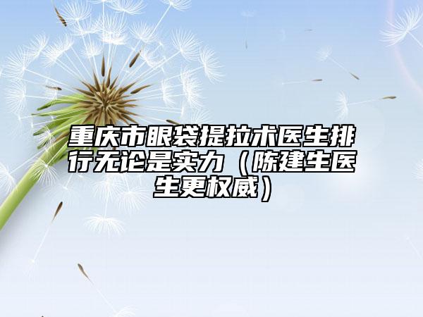 重庆市眼袋提拉术医生排行无论是实力（陈建生医生更权威）