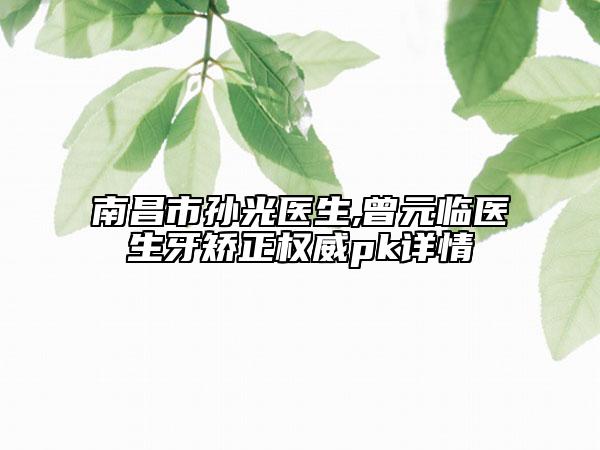 南昌市孙光医生,曾元临医生牙矫正权威pk详情