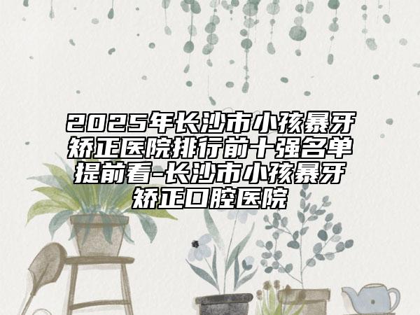 2025年长沙市小孩暴牙矫正医院排行前十强名单提前看-长沙市小孩暴牙矫正口腔医院