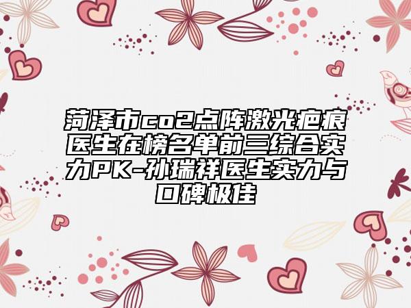菏泽市co2点阵激光疤痕医生在榜名单前三综合实力PK-孙瑞祥医生实力与口碑极佳
