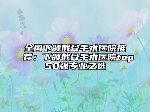全国下颌截骨手术医院推荐：下颌截骨手术医院top50强专业之选