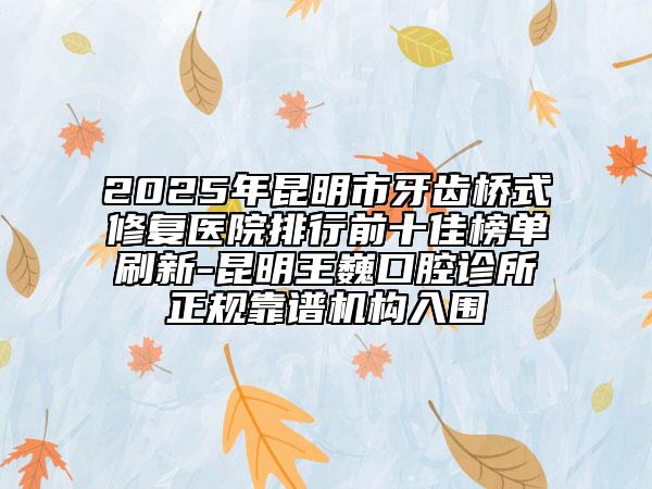2025年昆明市牙齿桥式修复医院排行前十佳榜单刷新-昆明王巍口腔诊所正规靠谱机构入围