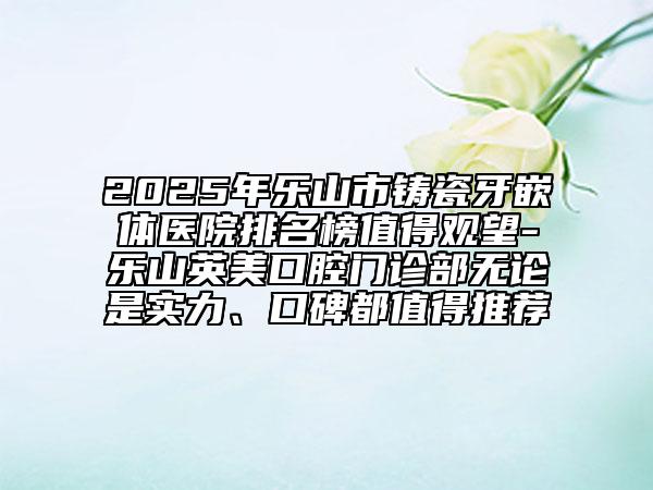2025年乐山市铸瓷牙嵌体医院排名榜值得观望-乐山英美口腔门诊部无论是实力、口碑都值得推荐
