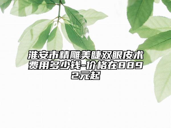 淮安市精雕美睫双眼皮术费用多少钱-价格在8892元起