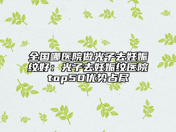 全国哪医院做光子去妊娠纹好：光子去妊娠纹医院top50优势占尽