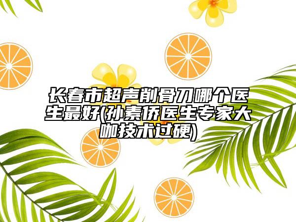 长春市超声削骨刀哪个医生最好(孙素侨医生专家大咖技术过硬)