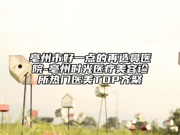 亳州市好一点的再造鼻医院-亳州时光医疗美容诊所热门医美TOP齐聚