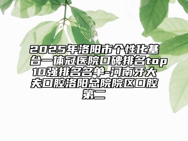 2025年洛阳市个性化基台一体冠医院口碑排名top10强排名名单-河南牙大夫口腔洛阳总院院区口腔第二