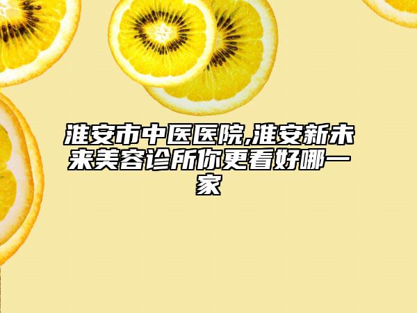 淮安市中医医院,淮安新未来美容诊所你更看好哪一家