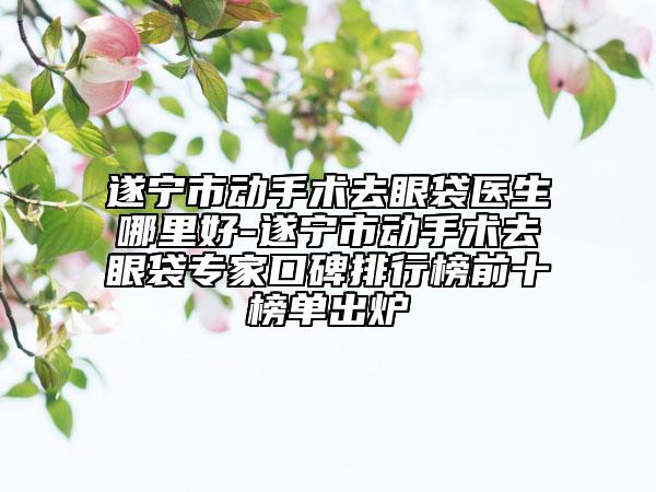 遂宁市动手术去眼袋医生哪里好-遂宁市动手术去眼袋专家口碑排行榜前十榜单出炉
