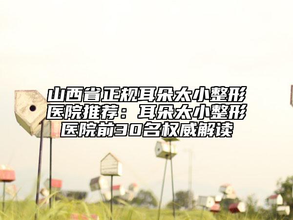 山西省正规耳朵太小整形医院推荐：耳朵太小整形医院前30名权威解读