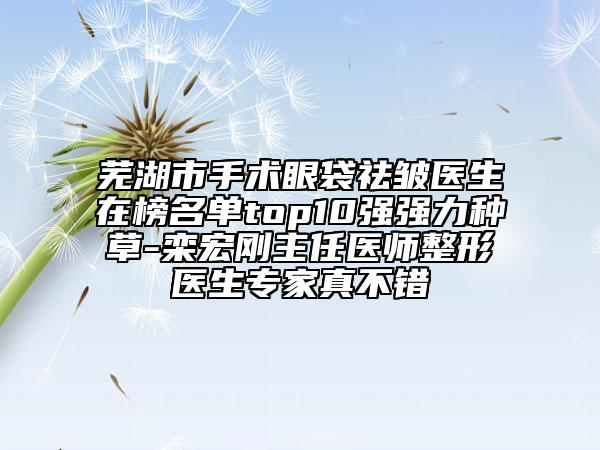 芜湖市手术眼袋祛皱医生在榜名单top10强强力种草-栾宏刚主任医师整形医生专家真不错