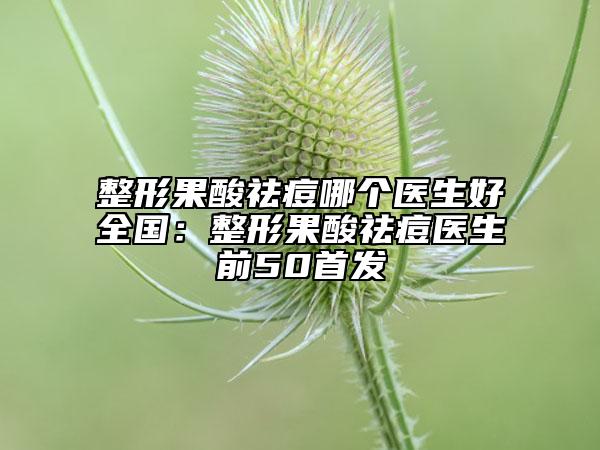 整形果酸祛痘哪个医生好全国：整形果酸祛痘医生前50首发