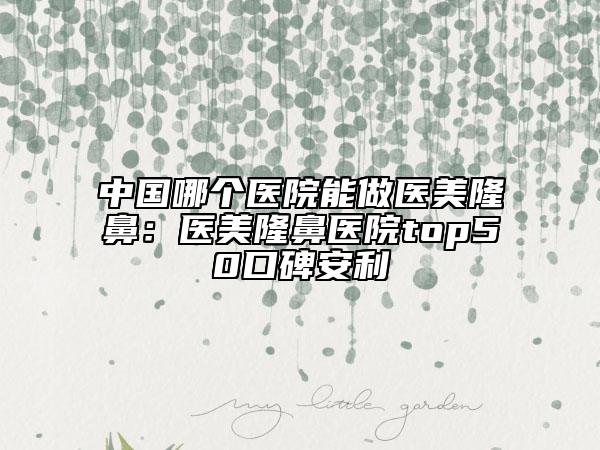 中国哪个医院能做医美隆鼻：医美隆鼻医院top50口碑安利