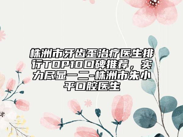 株洲市牙齿歪治疗医生排行TOP10口碑推荐，实力尽显一二-株洲市朱小平口腔医生