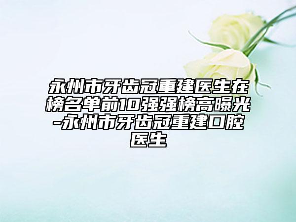 永州市牙齿冠重建医生在榜名单前10强强榜高曝光-永州市牙齿冠重建口腔医生
