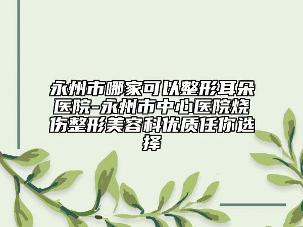 永州市哪家可以整形耳朵医院-永州市中心医院烧伤整形美容科优质任你选择