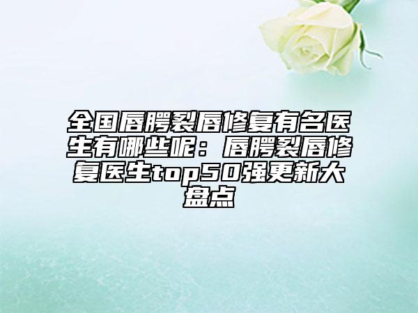 全国唇腭裂唇修复有名医生有哪些呢：唇腭裂唇修复医生top50强更新大盘点