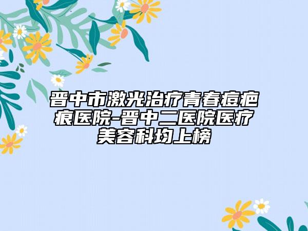 晋中市激光治疗青春痘疤痕医院-晋中二医院医疗美容科均上榜