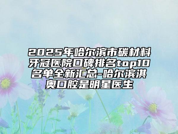 2025年哈尔滨市碳材料牙冠医院口碑排名top10名单全新汇总-哈尔滨淇奥口腔是明星医生
