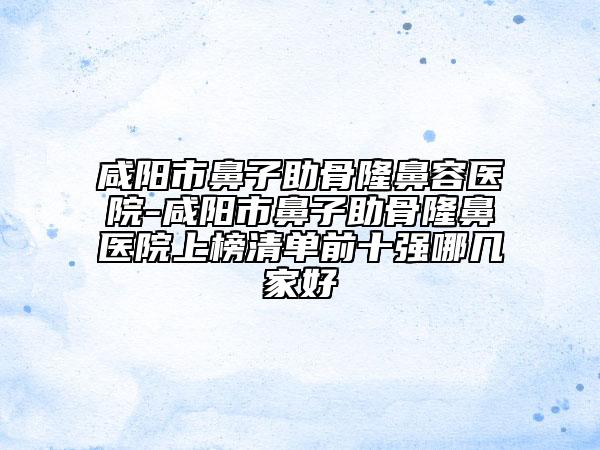 咸阳市鼻子助骨隆鼻容医院-咸阳市鼻子助骨隆鼻医院上榜清单前十强哪几家好