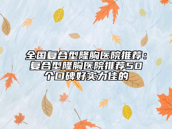 全国复合型隆胸医院推荐：复合型隆胸医院推荐50个口碑好实力佳的