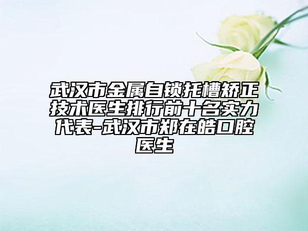 武汉市金属自锁托槽矫正技术医生排行前十名实力代表-武汉市郑在皓口腔医生