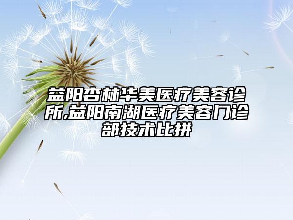 益阳杏林华美医疗美容诊所,益阳南湖医疗美容门诊部技术比拼