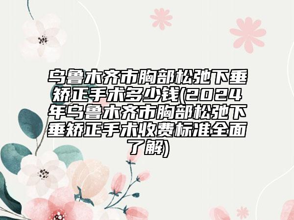 乌鲁木齐市胸部松弛下垂矫正手术多少钱(2024年乌鲁木齐市胸部松弛下垂矫正手术收费标准全面了解)