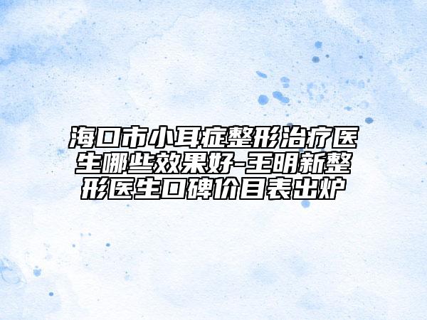 海口市小耳症整形治疗医生哪些效果好-王明新整形医生口碑价目表出炉